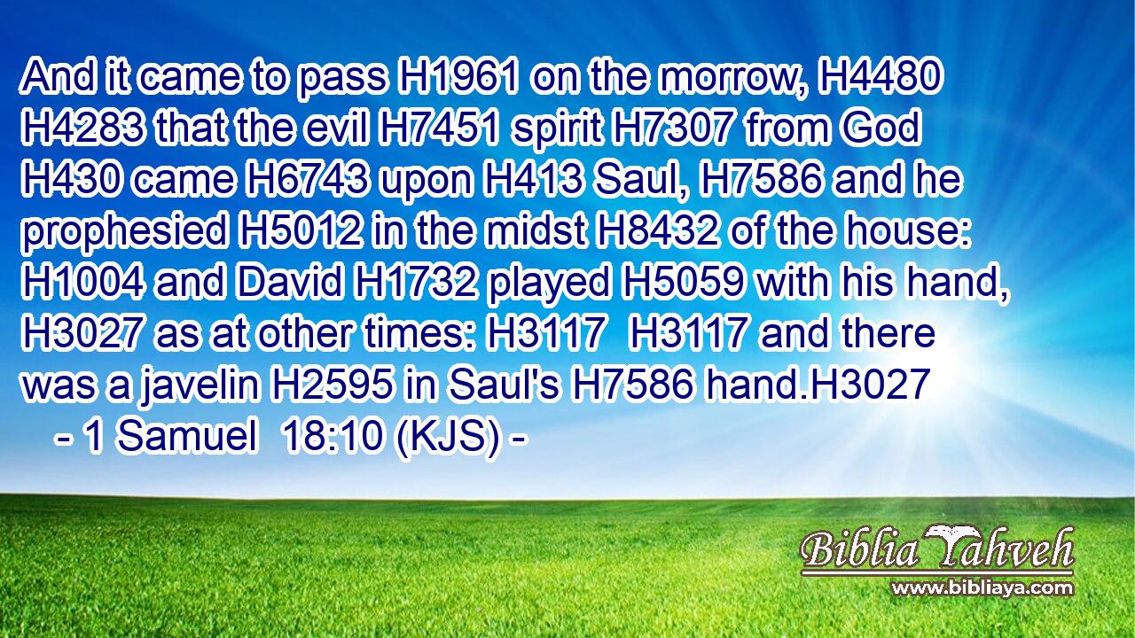And it came to pass H1961 on the morrow, H4480  H4283 that the evil H7451 spirit H7307 from God H430 came H6743 upon H413 Saul, H7586 and he prophesied H5012 in the midst H8432 of the house: H1004 and David H1732 played H5059 with his hand, H3027 as at other times: H3117  H3117 and there was a javelin H2595 in Saul's H7586 hand.H3027