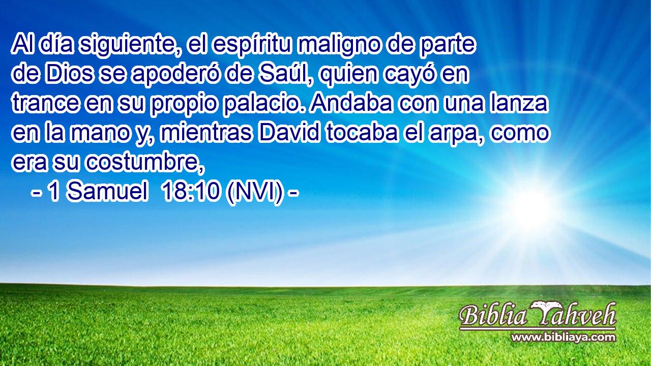  Al día siguiente, el espíritu maligno de parte de Dios se apoderó de Saúl, quien cayó en trance en su propio palacio. Andaba con una lanza en la mano y, mientras David tocaba el arpa, como era su costumbre, 