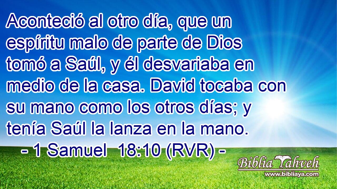 Aconteció al otro día, que un espíritu malo de parte de Dios tomó a Saúl, y él desvariaba en medio de la casa. David tocaba con su mano como los otros días; y tenía Saúl la lanza en la mano.