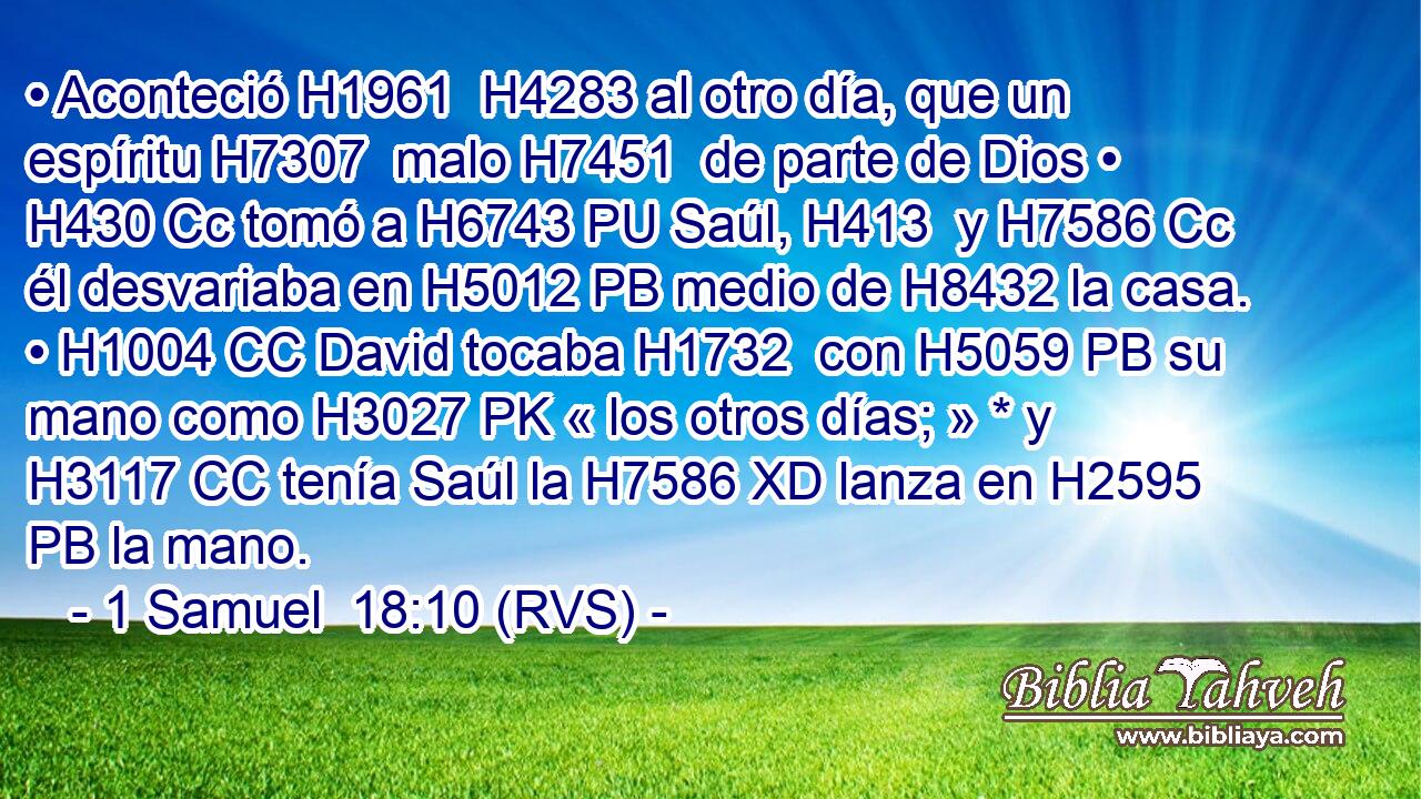 • Aconteció H1961  H4283 al otro día, que un espíritu H7307  malo H7451  de parte de Dios • H430 Cc tomó a H6743 PU Saúl, H413  y H7586 Cc él desvariaba en H5012 PB medio de H8432 la casa. • H1004 CC David tocaba H1732  con H5059 PB su mano como H3027 PK « los otros días; » * y H3117 CC tenía Saúl la H7586 XD lanza en H2595 PB la mano. 