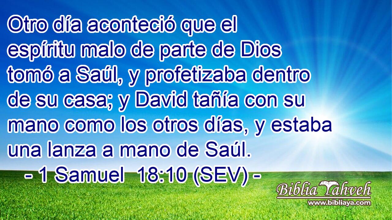 Otro día aconteció que el espíritu malo de parte de Dios tomó a Saúl, y profetizaba dentro de su casa; y David tañía con su mano como los otros días, y estaba una lanza a mano de Saúl.