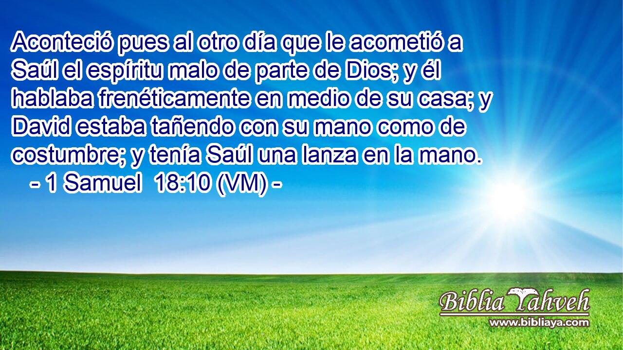  Aconteció pues al otro día que le acometió a Saúl el espíritu malo de parte de Dios; y él hablaba frenéticamente en medio de su casa; y David estaba tañendo con su mano como de costumbre; y tenía Saúl una lanza en la mano. 