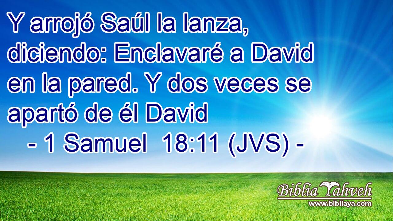 Y arrojó Saúl la lanza, diciendo: Enclavaré a David en la pared. Y dos veces se apartó de él David