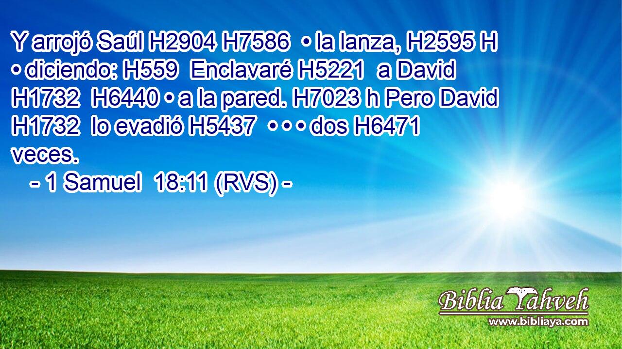 Y arrojó Saúl H2904 H7586  • la lanza, H2595 H • diciendo: H559  Enclavaré H5221  a David H1732  H6440 • a la pared. H7023 h Pero David H1732  lo evadió H5437  • • • dos H6471  veces. 