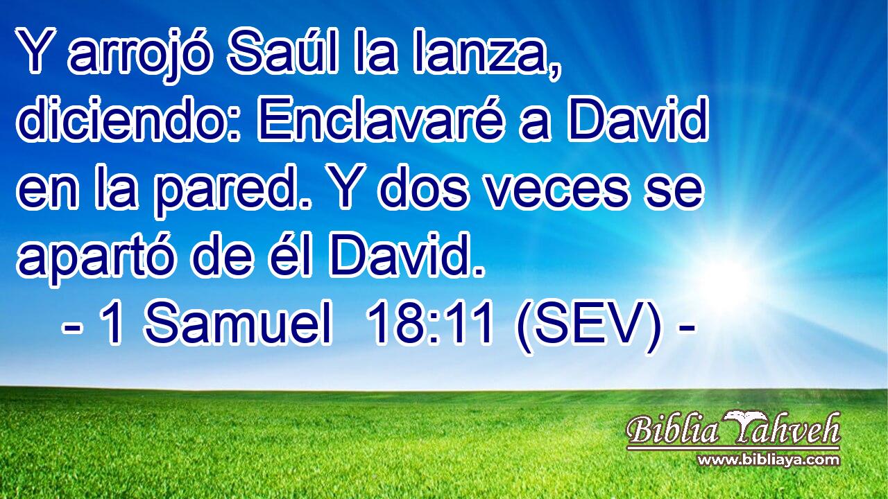Y arrojó Saúl la lanza, diciendo: Enclavaré a David en la pared. Y dos veces se apartó de él David.