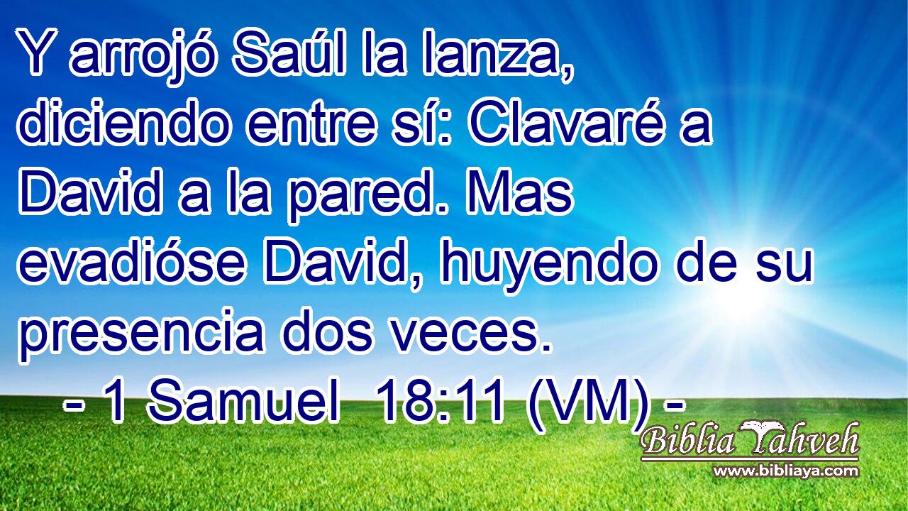  Y arrojó Saúl la lanza, diciendo entre sí: Clavaré a David a la pared. Mas evadióse David, huyendo de su presencia dos veces. 