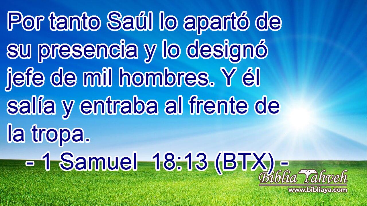 Por tanto Saúl lo apartó de su presencia y lo designó jefe de mil hombres. Y él salía y entraba al frente de la tropa.