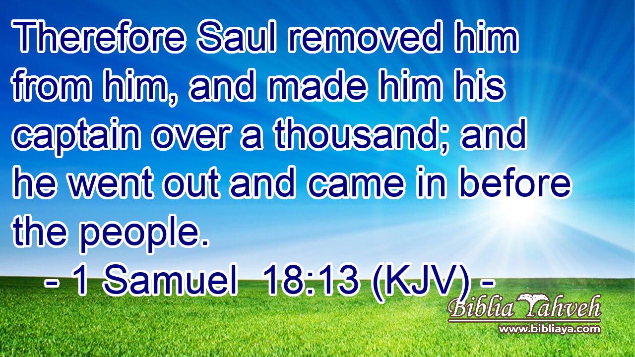 Therefore Saul removed him from him, and made him his captain over a thousand; and he went out and came in before the people.
