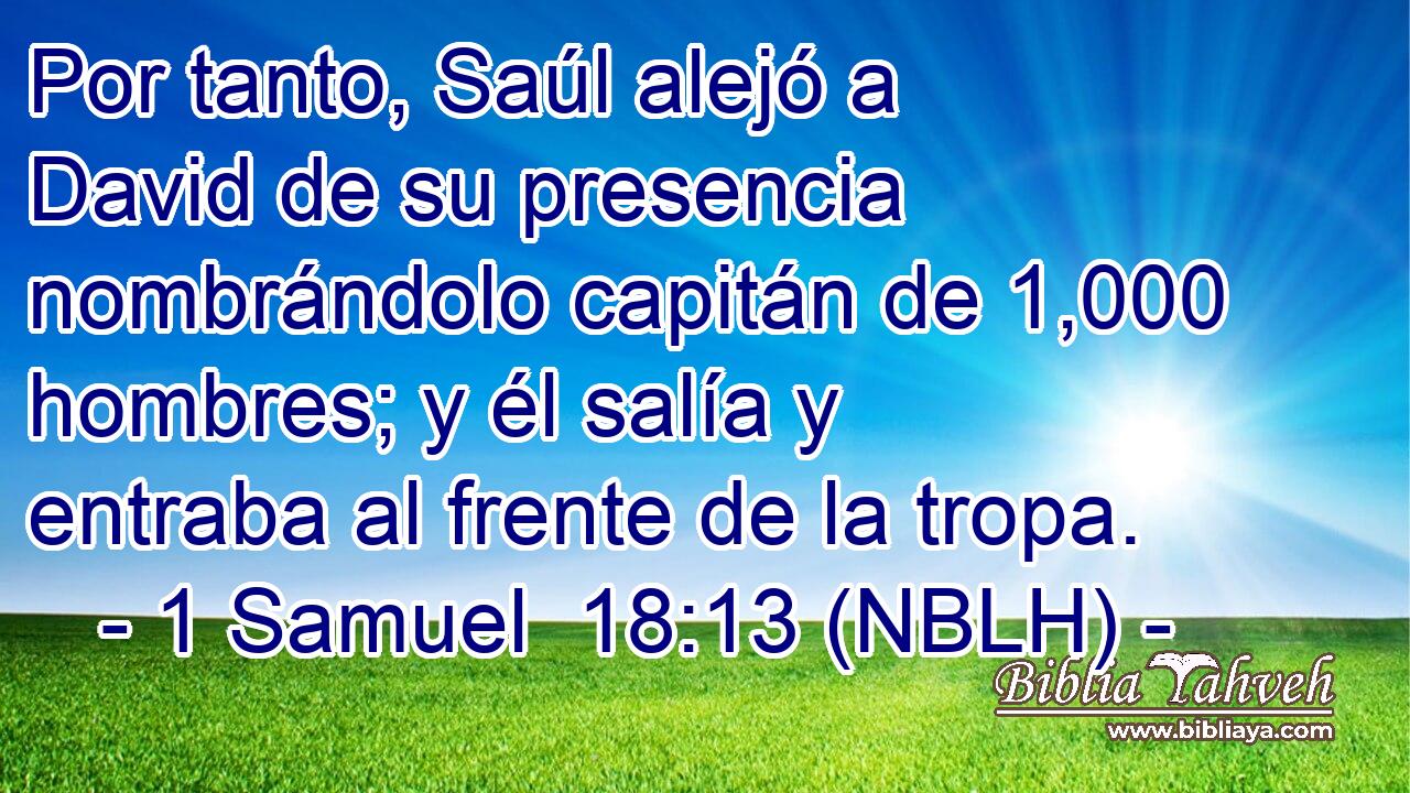  Por tanto, Saúl alejó a David de su presencia nombrándolo capitán de 1,000 hombres; y él salía y entraba al frente de la tropa. 