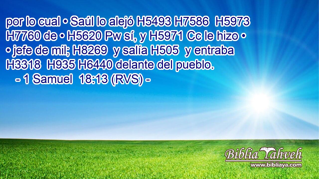 por lo cual • Saúl lo alejó H5493 H7586  H5973 H7760 de • H5620 Pw sí, y H5971 Cc le hizo • • jefe de mil; H8269  y salía H505  y entraba H3318  H935 H6440 delante del pueblo. 