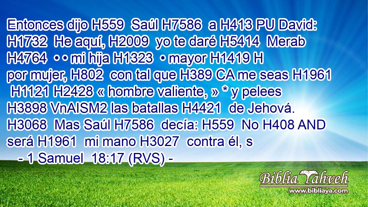 Entonces dijo H559  Saúl H7586  a H413 PU David: H1732  He aquí, H2009  yo te daré H5414  Merab H4764  • • mi hija H1323  • mayor H1419 H por mujer, H802  con tal que H389 CA me seas H1961  H1121 H2428 « hombre valiente, » * y pelees H3898 VnAISM2 las batallas H4421  de Jehová. H3068  Mas Saúl H7586  decía: H559  No H408 AND será H1961  mi mano H3027  contra él, s