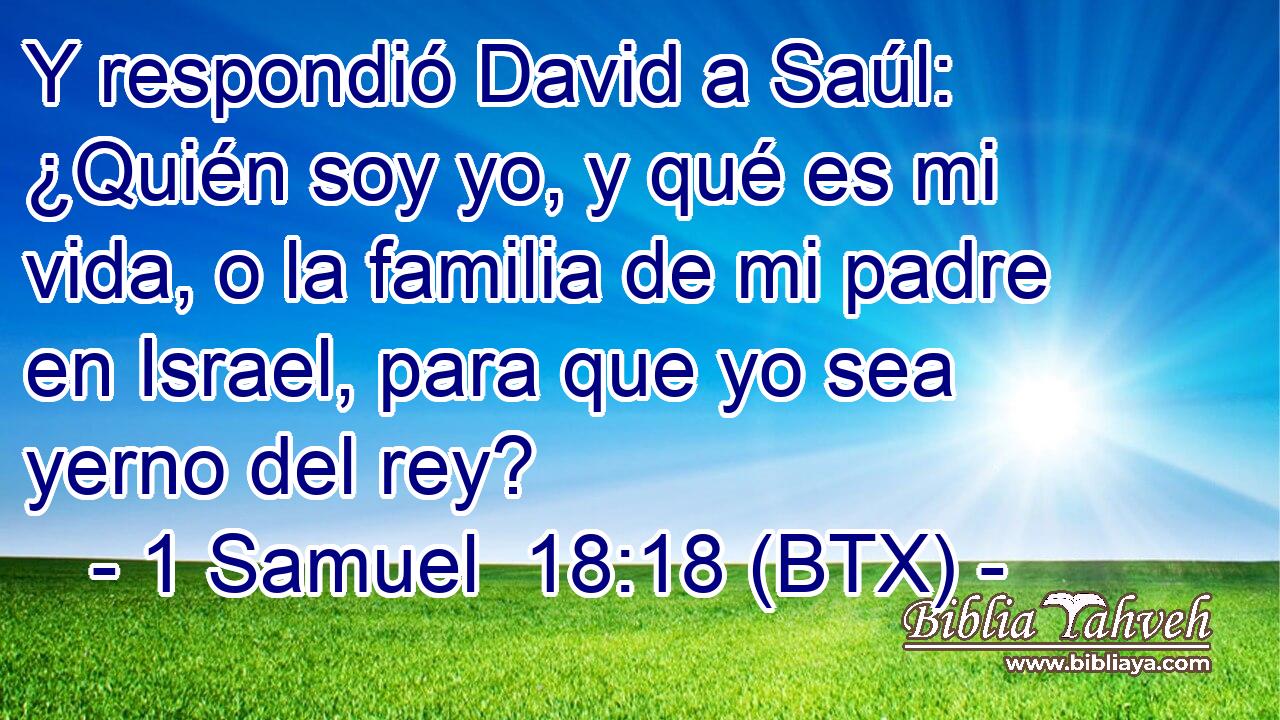 Y respondió David a Saúl: ¿Quién soy yo, y qué es mi vida, o la familia de mi padre en Israel, para que yo sea yerno del rey?