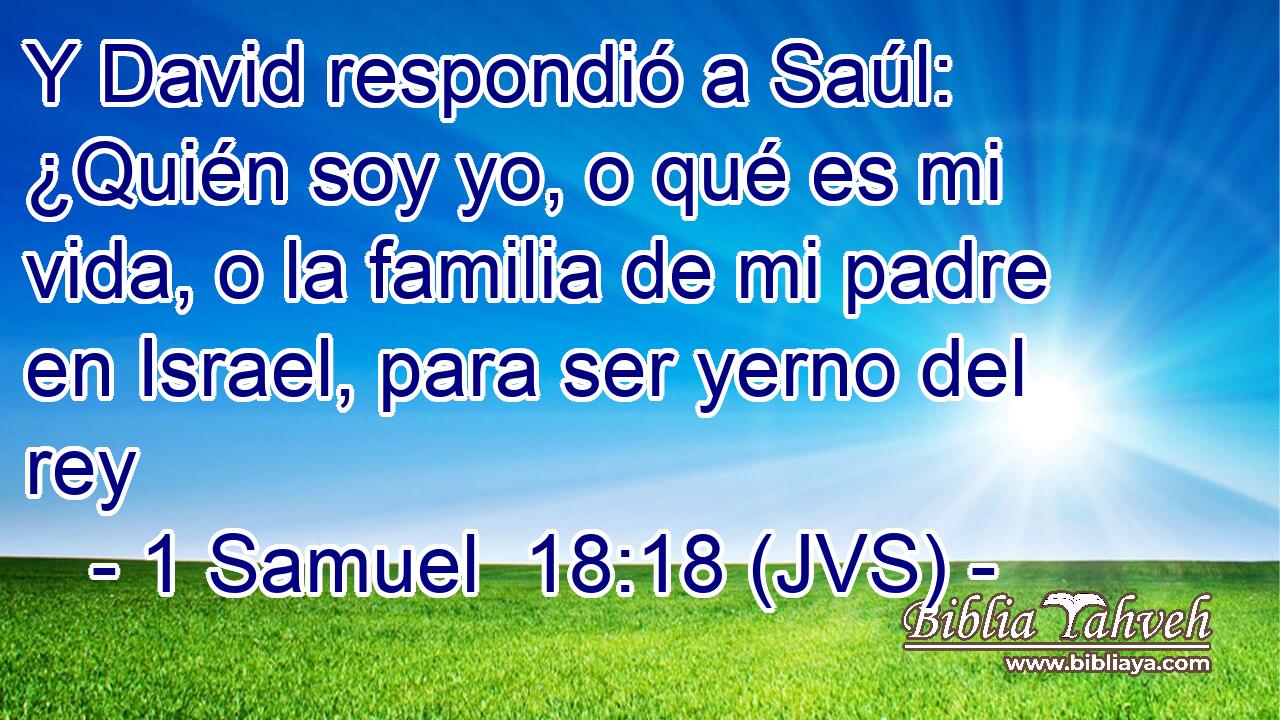 Y David respondió a Saúl: ¿Quién soy yo, o qué es mi vida, o la familia de mi padre en Israel, para ser yerno del rey