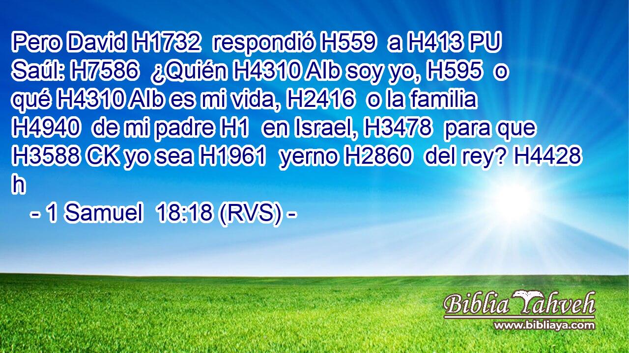 Pero David H1732  respondió H559  a H413 PU Saúl: H7586  ¿Quién H4310 AIb soy yo, H595  o qué H4310 AIb es mi vida, H2416  o la familia H4940  de mi padre H1  en Israel, H3478  para que H3588 CK yo sea H1961  yerno H2860  del rey? H4428 h 