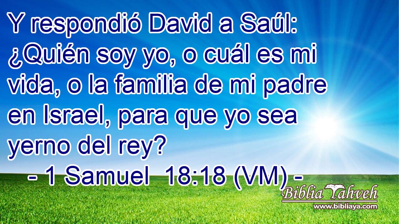  Y respondió David a Saúl: ¿Quién soy yo, o cuál es mi vida, o la familia de mi padre en Israel, para que yo sea yerno del rey? 