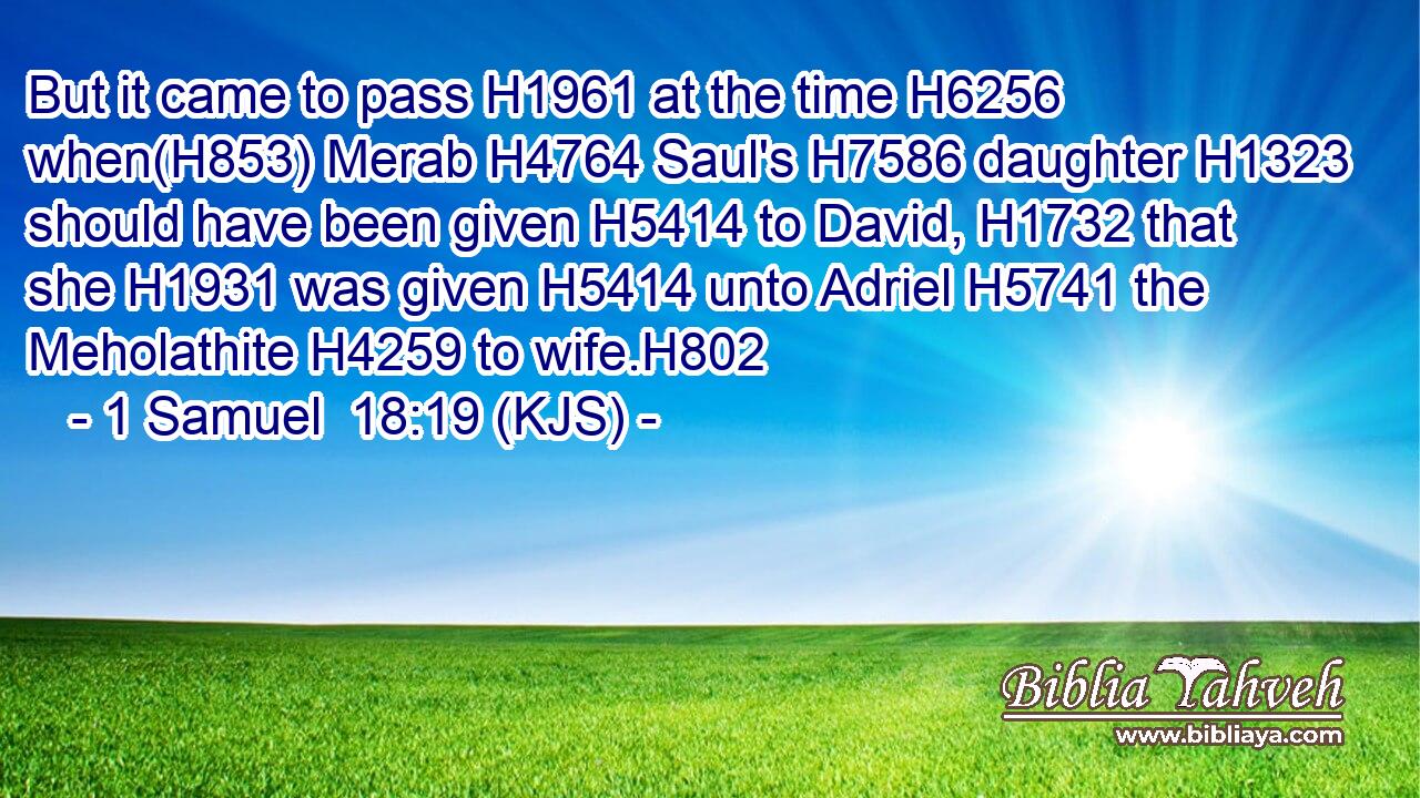 But it came to pass H1961 at the time H6256 when(H853) Merab H4764 Saul's H7586 daughter H1323 should have been given H5414 to David, H1732 that she H1931 was given H5414 unto Adriel H5741 the Meholathite H4259 to wife.H802