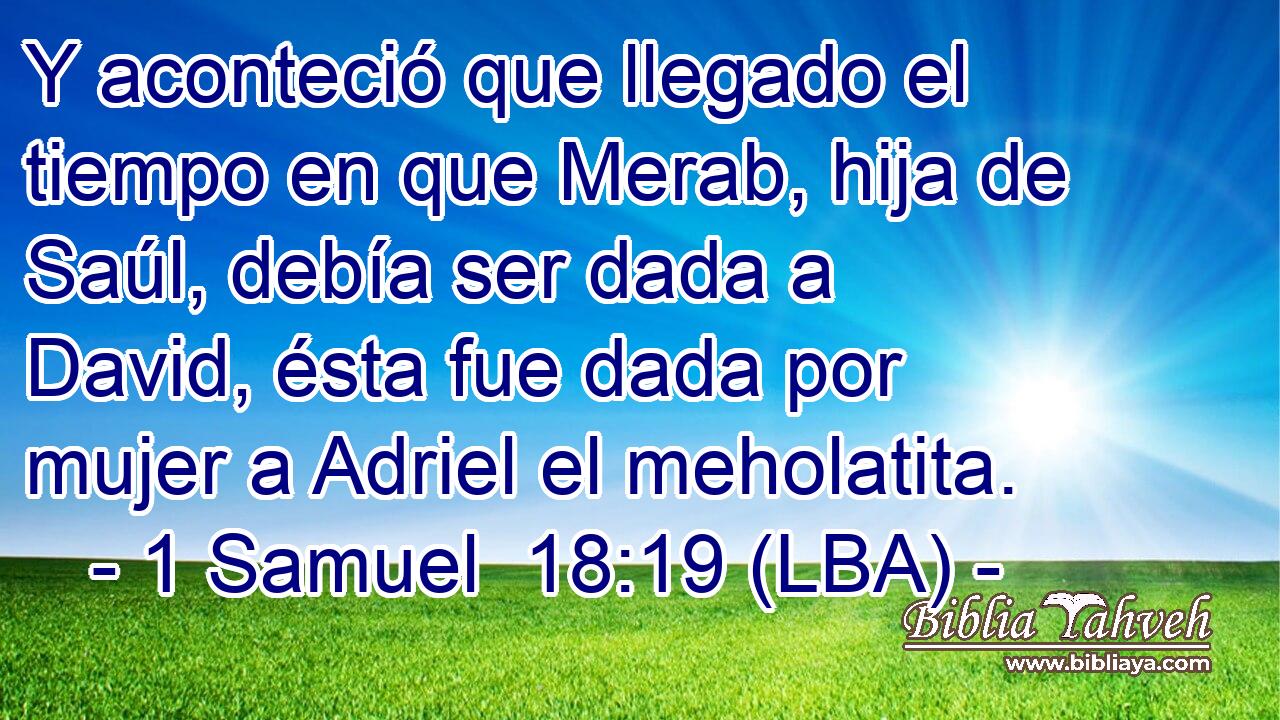 Y aconteció que llegado el tiempo en que Merab, hija de Saúl, debía ser dada a David, ésta fue dada por mujer a Adriel el meholatita.