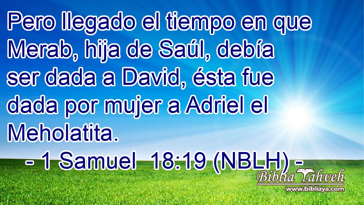  Pero llegado el tiempo en que Merab, hija de Saúl, debía ser dada a David, ésta fue dada por mujer a Adriel el Meholatita. 