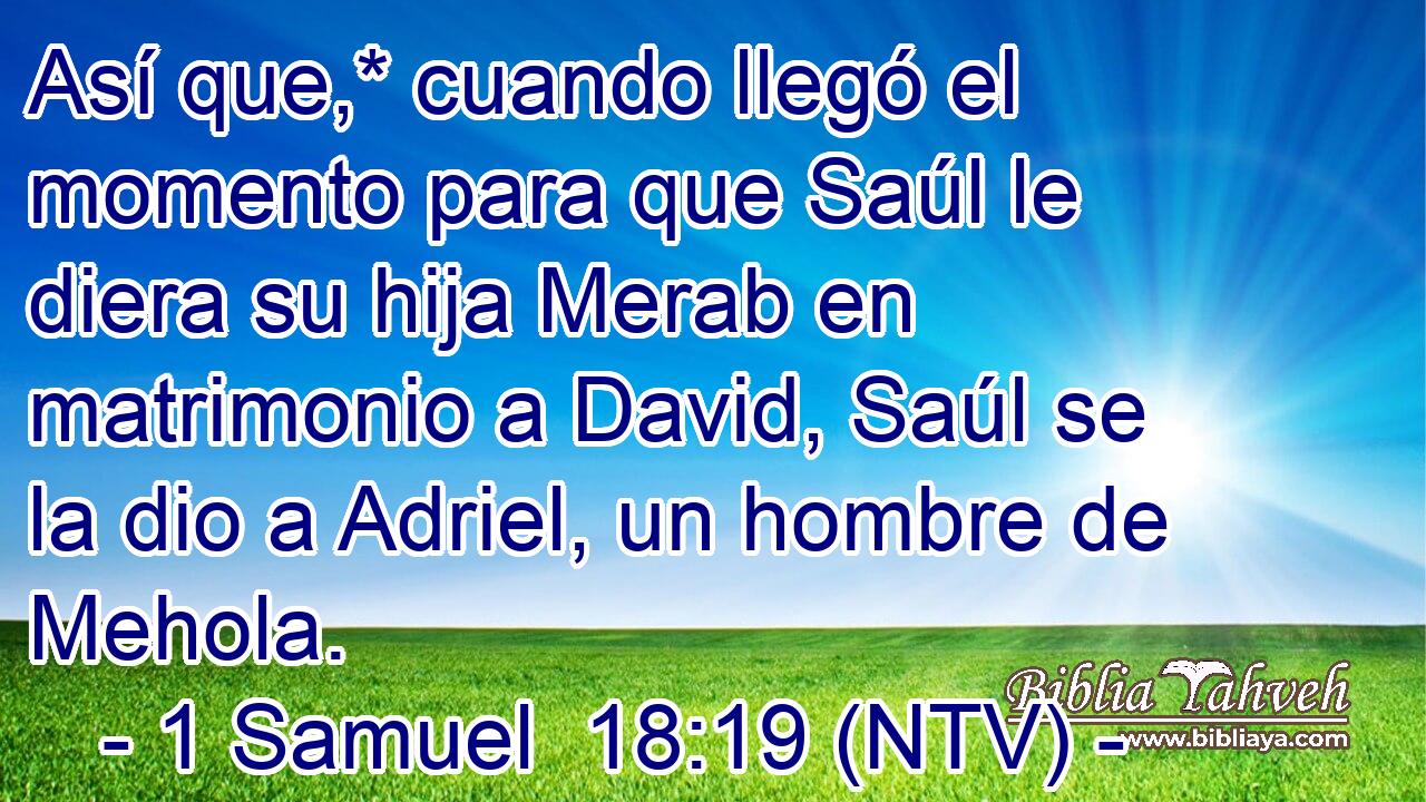 Así que,* cuando llegó el momento para que Saúl le diera su hija Merab en matrimonio a David, Saúl se la dio a Adriel, un hombre de Mehola.