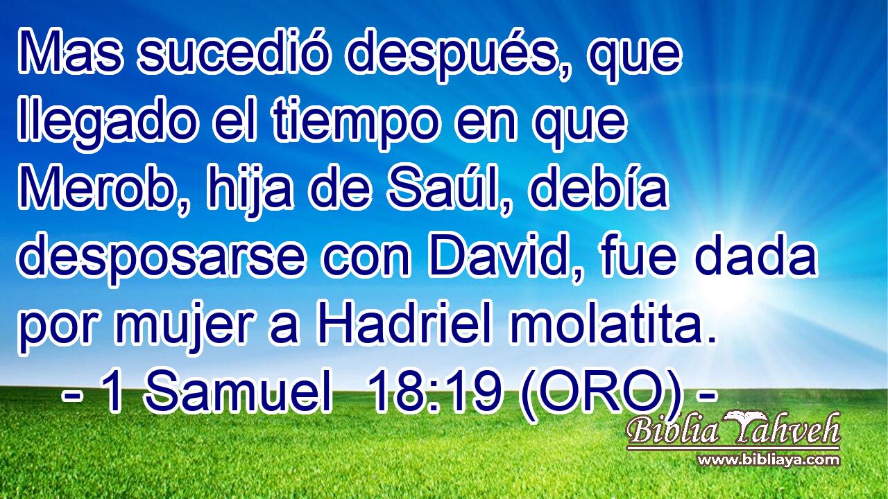  Mas sucedió después, que llegado el tiempo en que Merob, hija de Saúl, debía desposarse con David, fue dada por mujer a Hadriel molatita. 