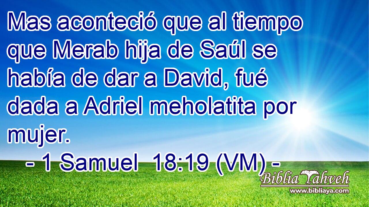  Mas aconteció que al tiempo que Merab hija de Saúl se había de dar a David, fué dada a Adriel meholatita por mujer. 