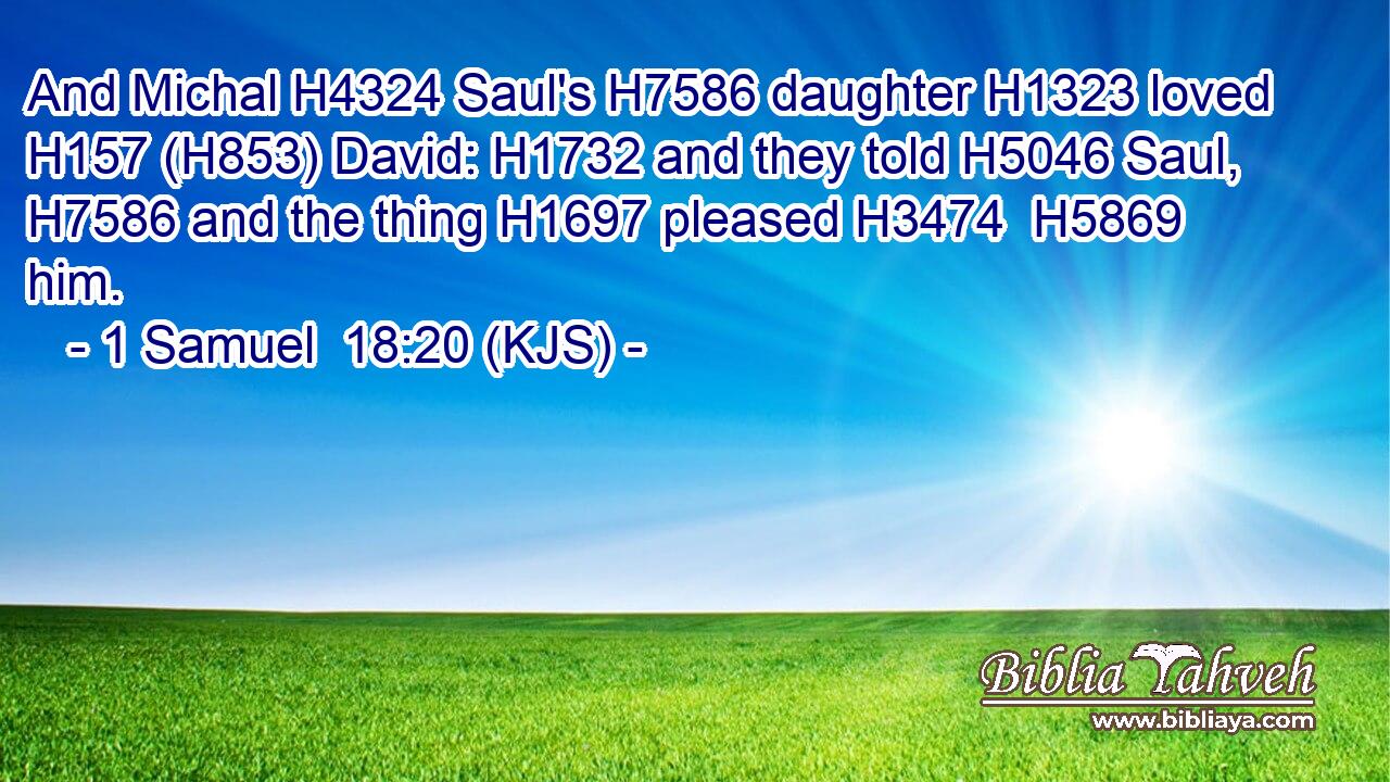 And Michal H4324 Saul's H7586 daughter H1323 loved H157 (H853) David: H1732 and they told H5046 Saul, H7586 and the thing H1697 pleased H3474  H5869 him.