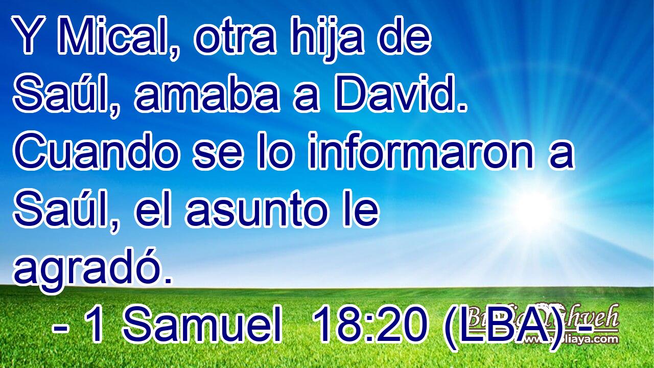 Y Mical, otra hija de Saúl, amaba a David. Cuando se lo informaron a Saúl, el asunto le agradó.