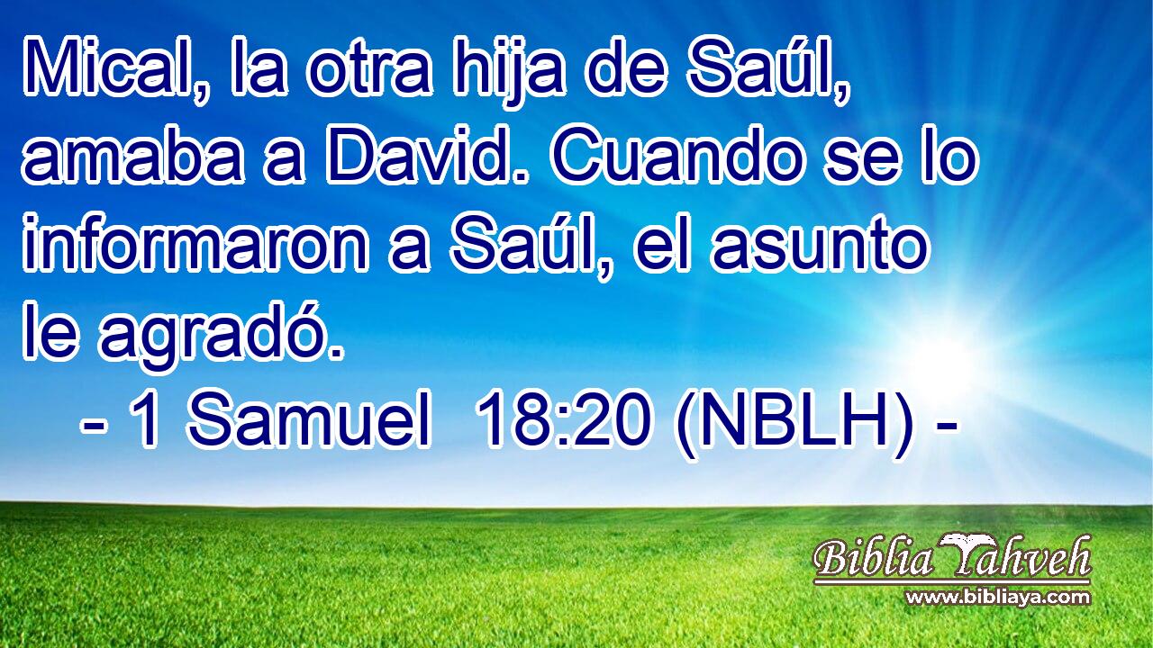  Mical, la otra hija de Saúl, amaba a David. Cuando se lo informaron a Saúl, el asunto le agradó. 