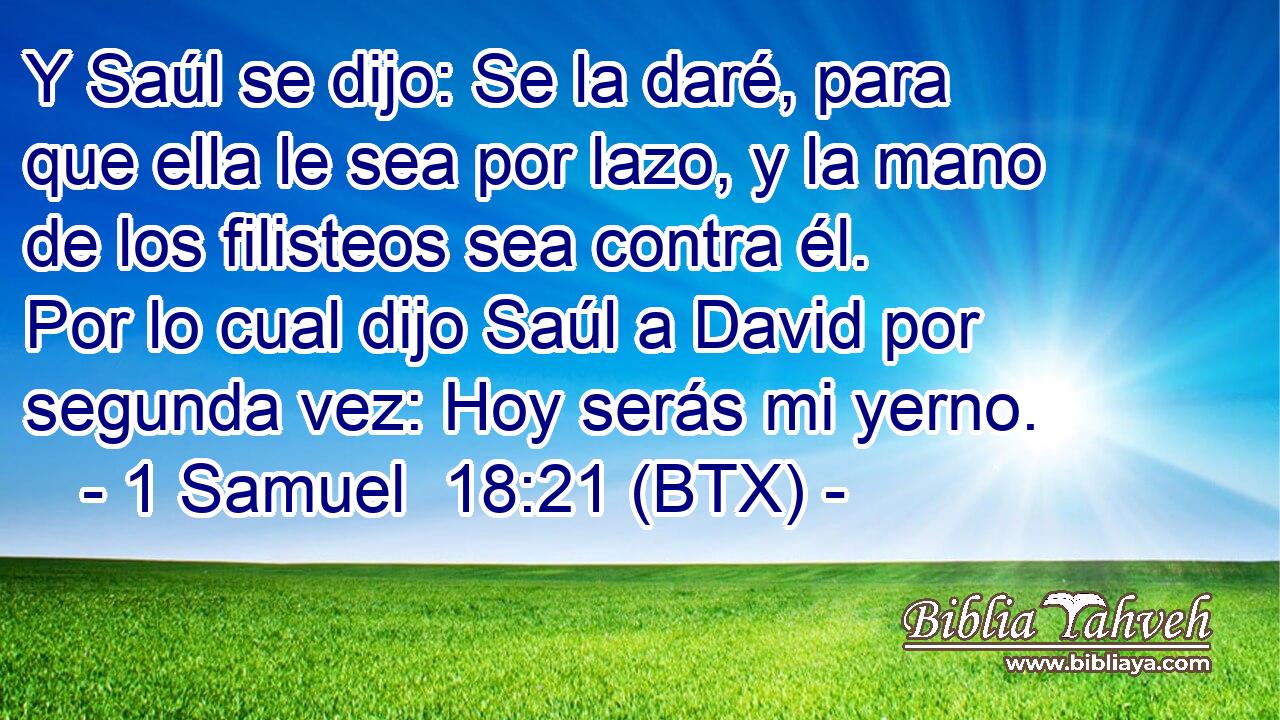 Y Saúl se dijo: Se la daré, para que ella le sea por lazo, y la mano de los filisteos sea contra él. Por lo cual dijo Saúl a David por segunda vez: Hoy serás mi yerno.