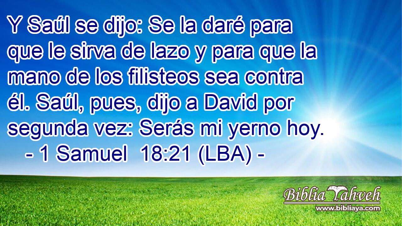 Y Saúl se dijo: Se la daré para que le sirva de lazo y para que la mano de los filisteos sea contra él. Saúl, pues, dijo a David por segunda vez: Serás mi yerno hoy.