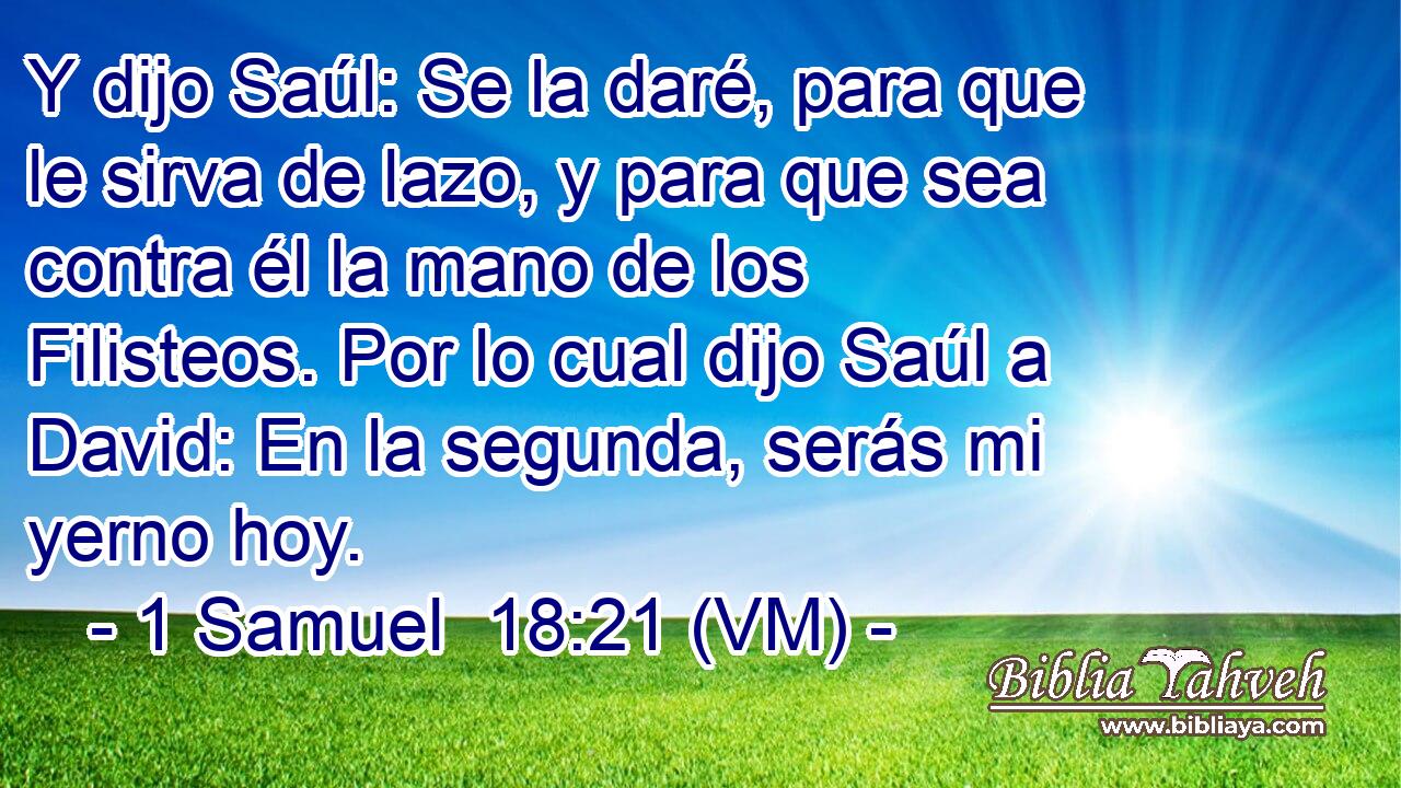  Y dijo Saúl: Se la daré, para que le sirva de lazo, y para que sea contra él la mano de los Filisteos. Por lo cual dijo Saúl a David: En la segunda, serás mi yerno hoy. 