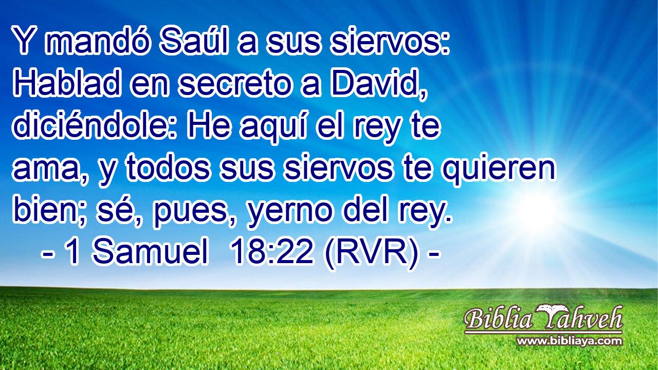 Y mandó Saúl a sus siervos: Hablad en secreto a David, diciéndole: He aquí el rey te ama, y todos sus siervos te quieren bien; sé, pues, yerno del rey.