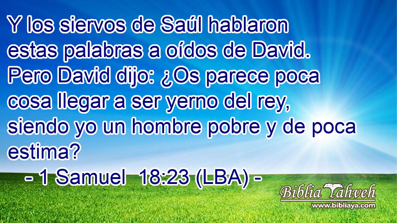 Y los siervos de Saúl hablaron estas palabras a oídos de David. Pero David dijo: ¿Os parece poca cosa llegar a ser yerno del rey, siendo yo un hombre pobre y de poca estima?