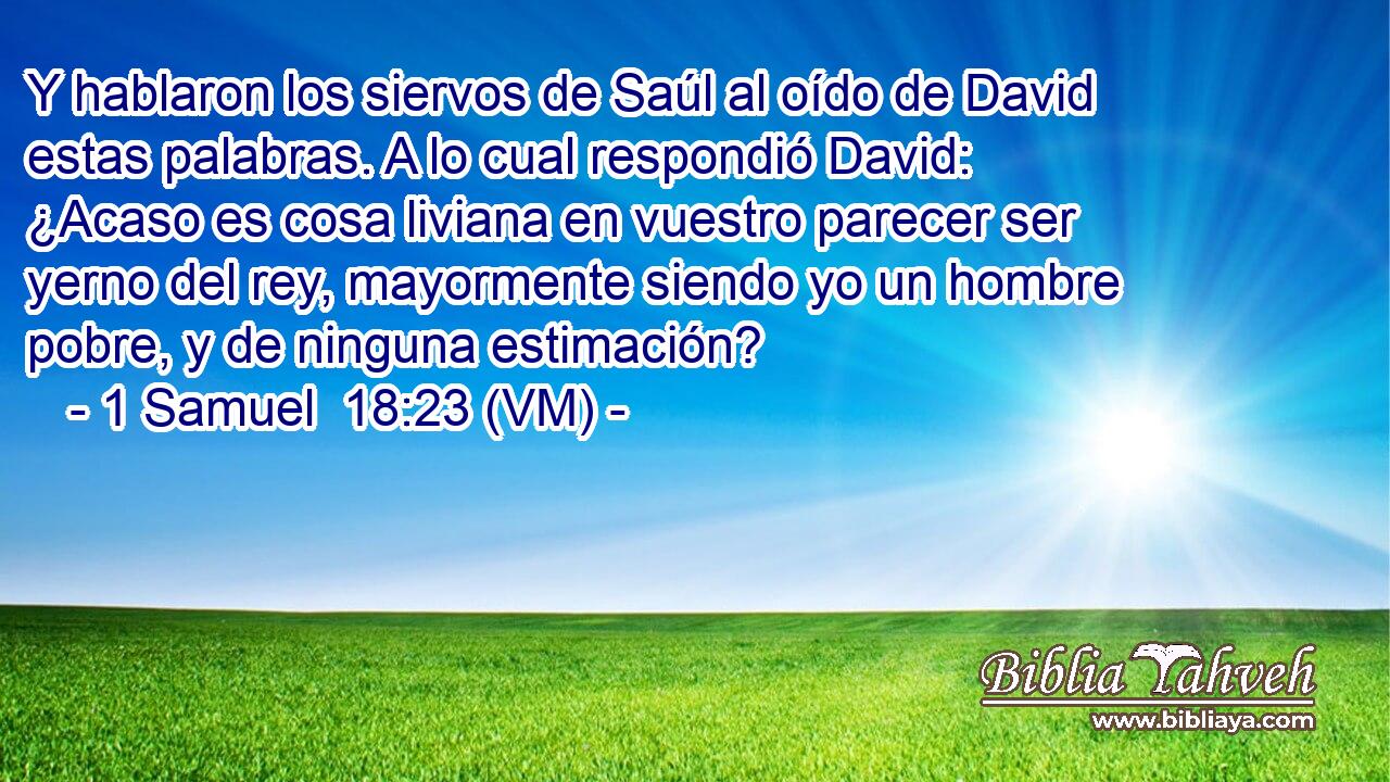  Y hablaron los siervos de Saúl al oído de David estas palabras. A lo cual respondió David: ¿Acaso es cosa liviana en vuestro parecer ser yerno del rey, mayormente siendo yo un hombre pobre, y de ninguna estimación? 