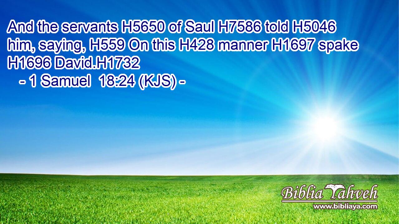 And the servants H5650 of Saul H7586 told H5046 him, saying, H559 On this H428 manner H1697 spake H1696 David.H1732