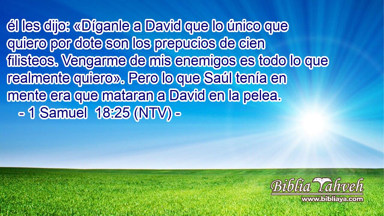 él les dijo: «Díganle a David que lo único que quiero por dote son los prepucios de cien filisteos. Vengarme de mis enemigos es todo lo que realmente quiero». Pero lo que Saúl tenía en mente era que mataran a David en la pelea.