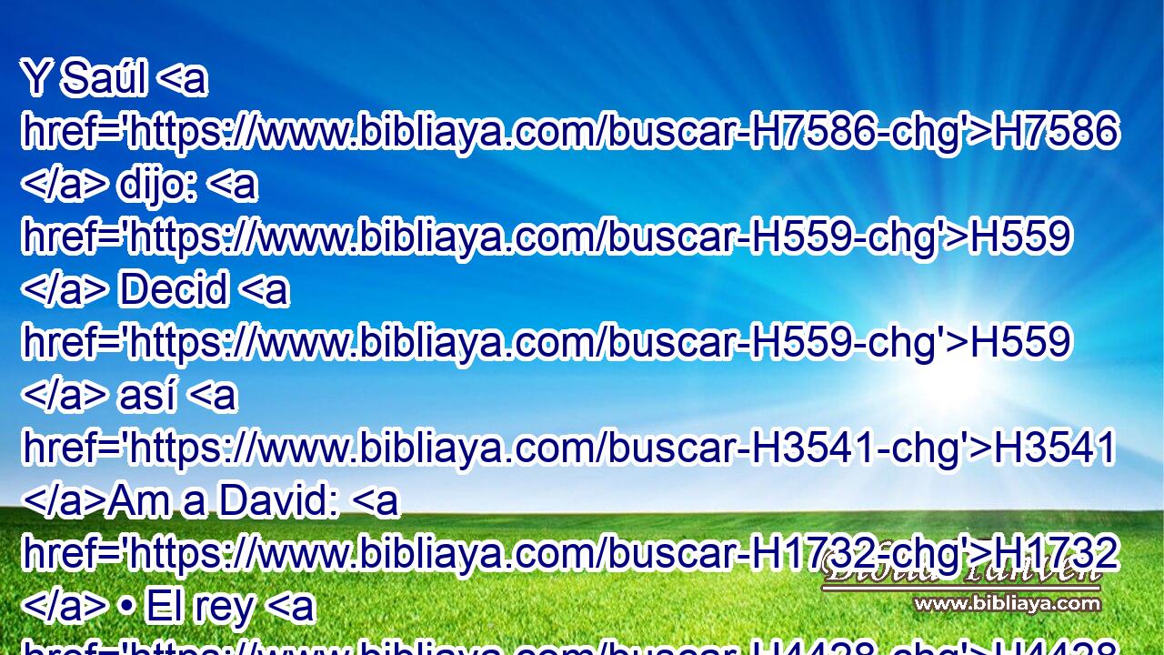Y Saúl H7586  dijo: H559  Decid H559  así H3541 Am a David: H1732  • El rey H4428 h no H369 AQn desea H2656  • la dote, H4119  sino H3588 CK • cien H3967  prepucios H6190  de filisteos, H6430  para que sea tomada venganza de H5358 PB los enemigos del H341 XD rey. Pero H4428 CC Saúl pensaba H7586  hacer H2803 H5307 caer a David en H1732 PB manos de H3027 los filisteos. 