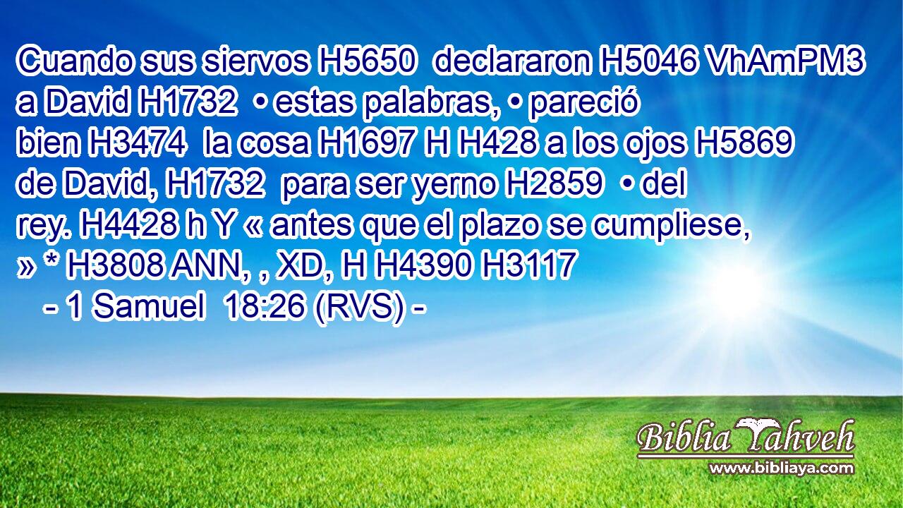 Cuando sus siervos H5650  declararon H5046 VhAmPM3 a David H1732  • estas palabras, • pareció bien H3474  la cosa H1697 H H428 a los ojos H5869  de David, H1732  para ser yerno H2859  • del rey. H4428 h Y « antes que el plazo se cumpliese, » * H3808 ANN, , XD, H H4390 H3117 
