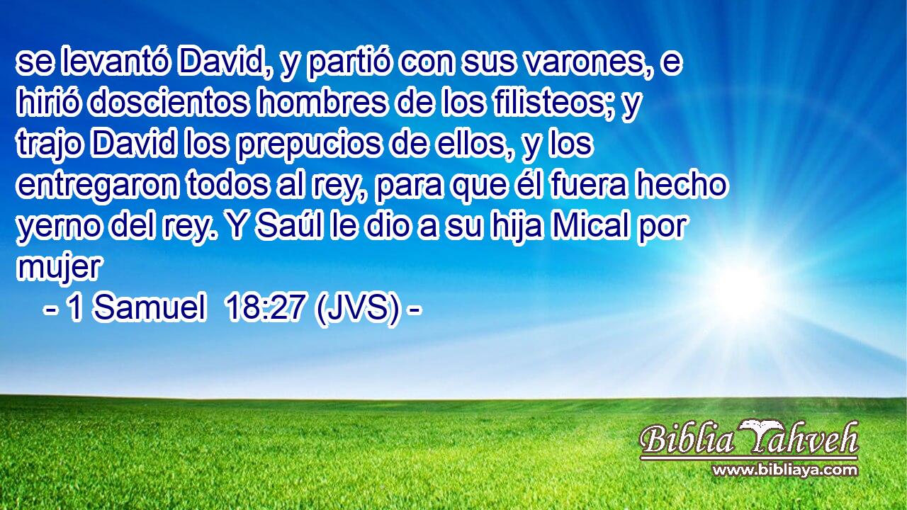 se levantó David, y partió con sus varones, e hirió doscientos hombres de los filisteos; y trajo David los prepucios de ellos, y los entregaron todos al rey, para que él fuera hecho yerno del rey. Y Saúl le dio a su hija Mical por mujer