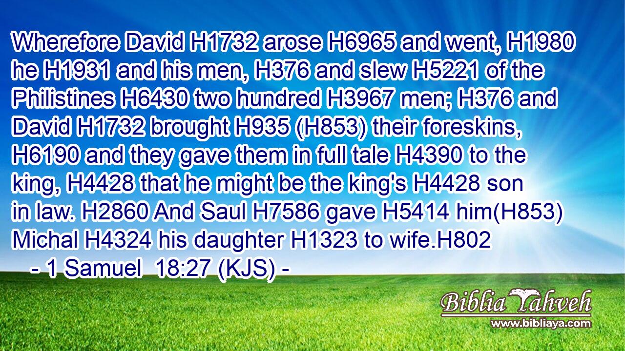 Wherefore David H1732 arose H6965 and went, H1980 he H1931 and his men, H376 and slew H5221 of the Philistines H6430 two hundred H3967 men; H376 and David H1732 brought H935 (H853) their foreskins, H6190 and they gave them in full tale H4390 to the king, H4428 that he might be the king's H4428 son in law. H2860 And Saul H7586 gave H5414 him(H853) Michal H4324 his daughter H1323 to wife.H802
