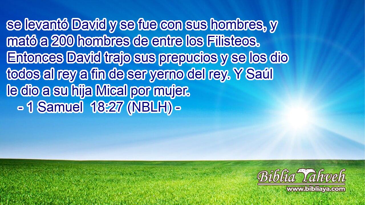  se levantó David y se fue con sus hombres, y mató a 200 hombres de entre los Filisteos. Entonces David trajo sus prepucios y se los dio todos al rey a fin de ser yerno del rey. Y Saúl le dio a su hija Mical por mujer. 