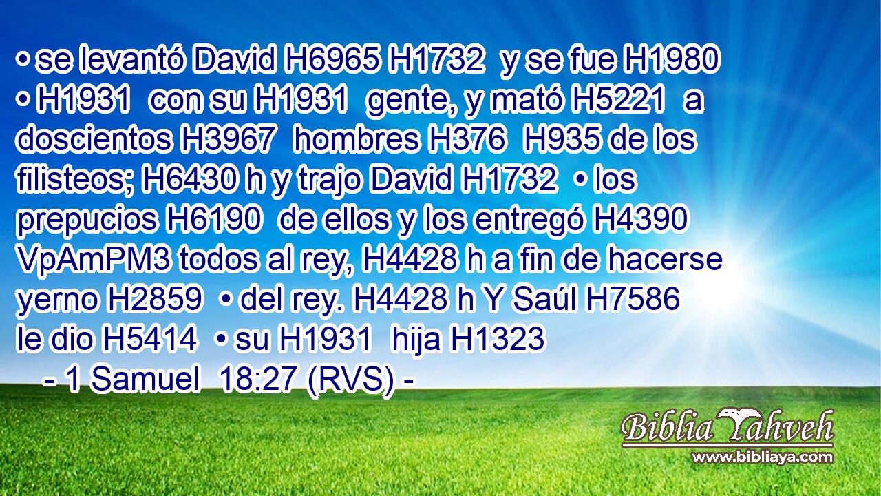 • se levantó David H6965 H1732  y se fue H1980  • H1931  con su H1931  gente, y mató H5221  a doscientos H3967  hombres H376  H935 de los filisteos; H6430 h y trajo David H1732  • los prepucios H6190  de ellos y los entregó H4390 VpAmPM3 todos al rey, H4428 h a fin de hacerse yerno H2859  • del rey. H4428 h Y Saúl H7586  le dio H5414  • su H1931  hija H1323  