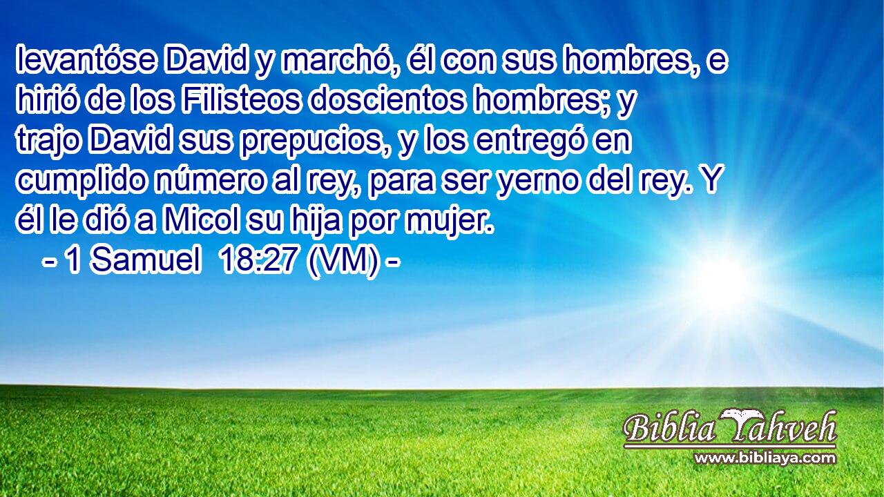  levantóse David y marchó, él con sus hombres, e hirió de los Filisteos doscientos hombres; y trajo David sus prepucios, y los entregó en cumplido número al rey, para ser yerno del rey. Y él le dió a Micol su hija por mujer. 