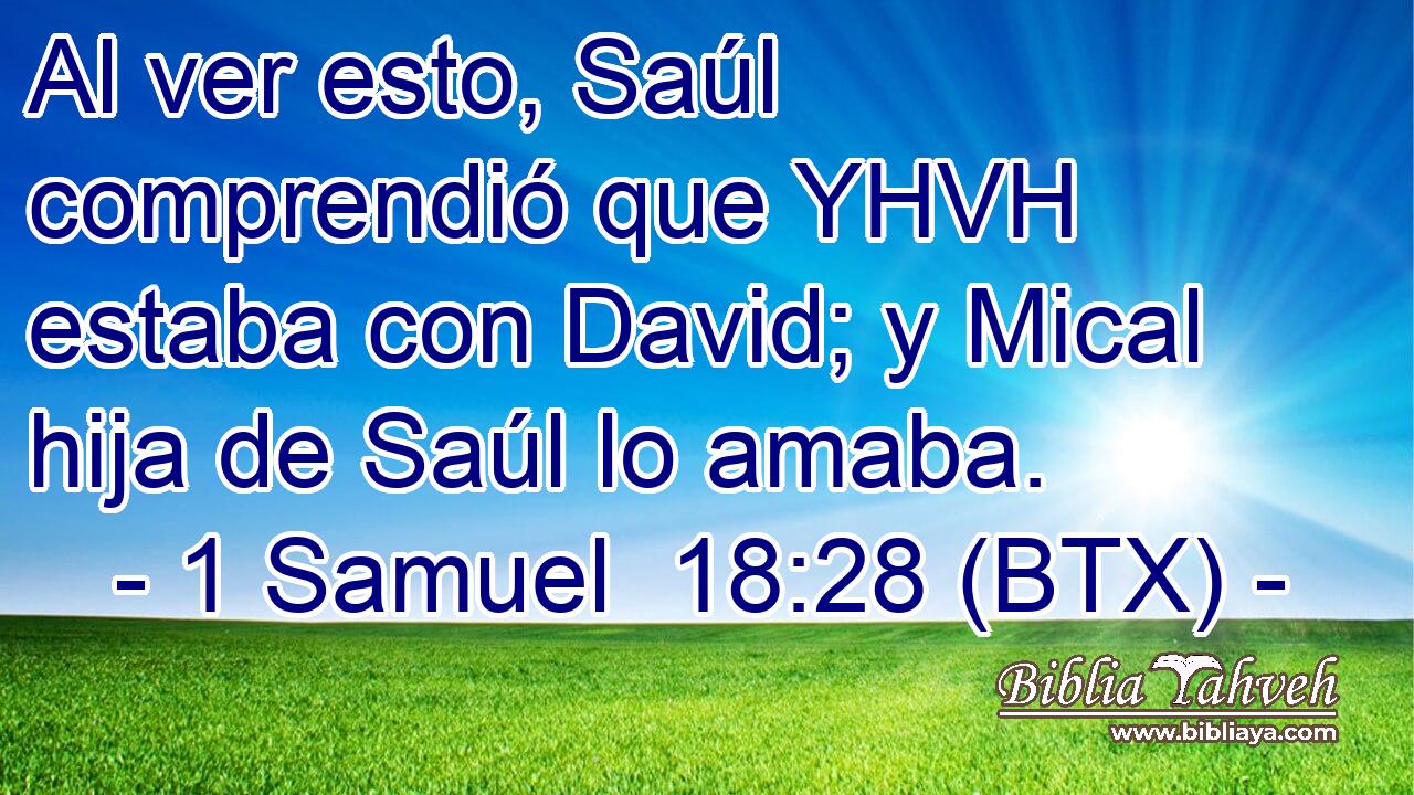 Al ver esto, Saúl comprendió que YHVH estaba con David; y Mical hija de Saúl lo amaba.