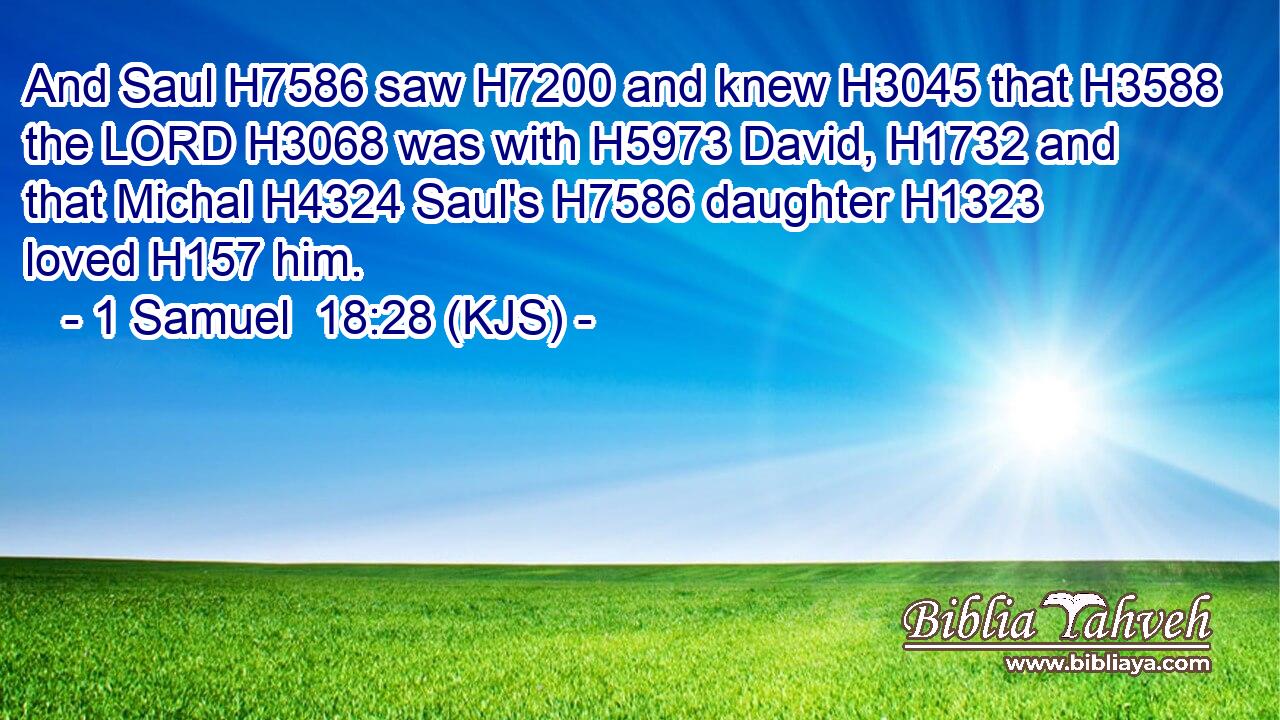 And Saul H7586 saw H7200 and knew H3045 that H3588 the LORD H3068 was with H5973 David, H1732 and that Michal H4324 Saul's H7586 daughter H1323 loved H157 him.
