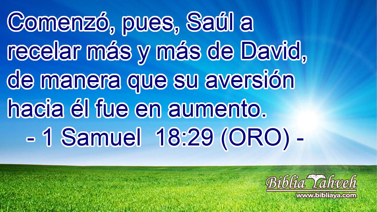  Comenzó, pues, Saúl a recelar más y más de David, de manera que su aversión hacia él fue en aumento. 
