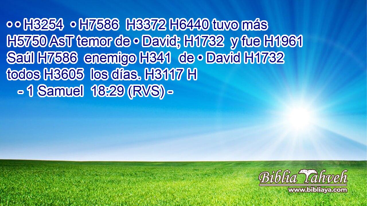• • H3254  • H7586  H3372 H6440 tuvo más H5750 AsT temor de • David; H1732  y fue H1961  Saúl H7586  enemigo H341  de • David H1732  todos H3605  los días. H3117 H 