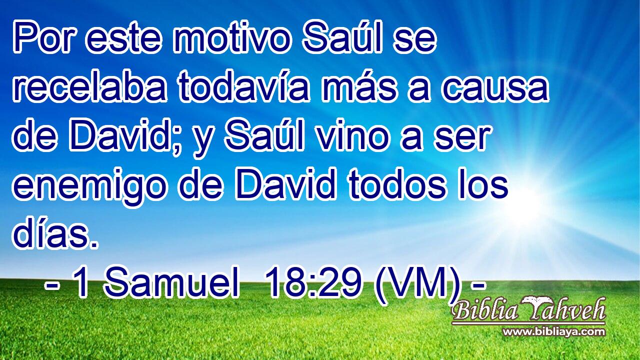  Por este motivo Saúl se recelaba todavía más a causa de David; y Saúl vino a ser enemigo de David todos los días. 