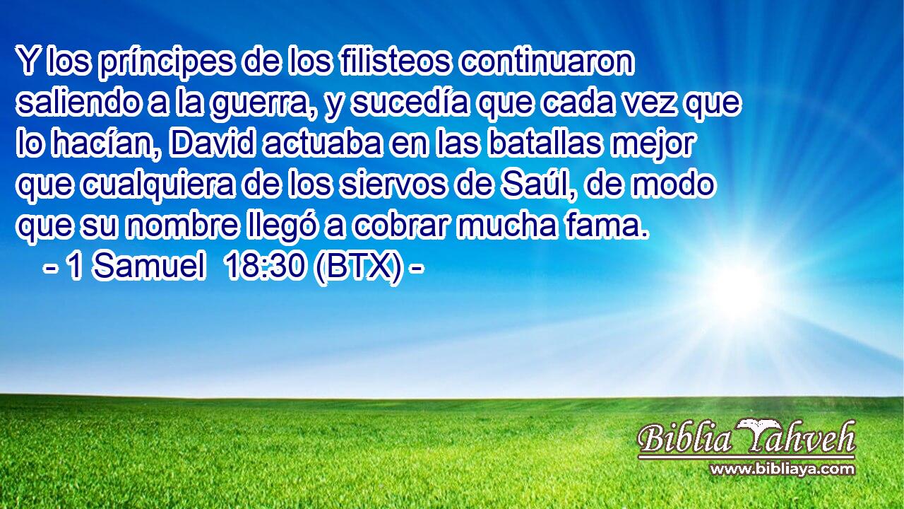 Y los príncipes de los filisteos continuaron saliendo a la guerra, y sucedía que cada vez que lo hacían, David actuaba en las batallas mejor que cualquiera de los siervos de Saúl, de modo que su nombre llegó a cobrar mucha fama.