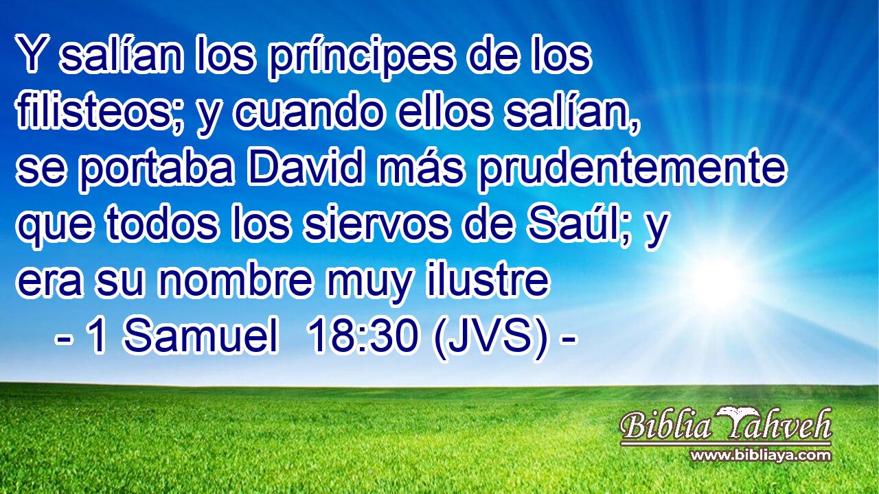 Y salían los príncipes de los filisteos; y cuando ellos salían, se portaba David más prudentemente que todos los siervos de Saúl; y era su nombre muy ilustre